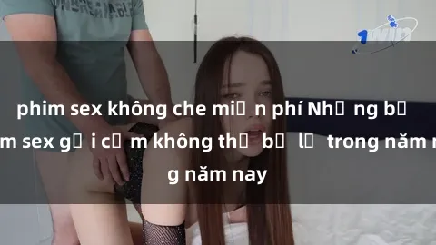phim sex không che miễn phí Những bộ phim sex gợi cảm không thể bỏ lỡ trong năm nay