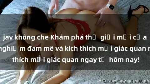 jav không che Khám phá thế giới mới của sex online: trải nghiệm đam mê và kích thích mọi giác quan ngay từ hôm nay!