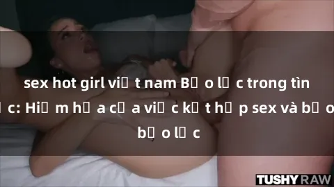 sex hot girl việt nam Bạo lực trong tình dục: Hiểm họa của việc kết hợp sex và bạo lực