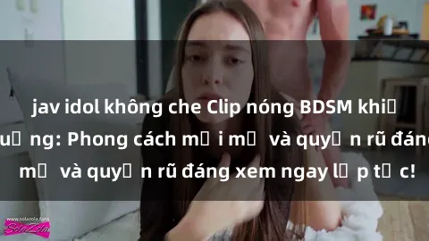 jav idol không che Clip nóng BDSM khiến người xem phát cuồng: Phong cách mới mẻ và quyến rũ đáng xem ngay lập tức!