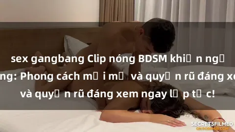 sex gangbang Clip nóng BDSM khiến người xem phát cuồng: Phong cách mới mẻ và quyến rũ đáng xem ngay lập tức!