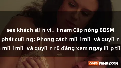 sex khách sạn việt nam Clip nóng BDSM khiến người xem phát cuồng: Phong cách mới mẻ và quyến rũ đáng xem ngay lập tức!