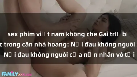 sex phim việt nam không che Gái trẻ bị hiếp dâm bạo lực trong căn nhà hoang: Nỗi đau không nguôi của nạn nhân vô tội