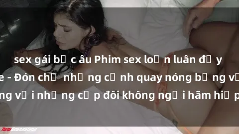 sex gái bắc âu Phim sex loạn luân đầy kích thích không che - Đón chờ những cảnh quay nóng bỏng với những cặp đôi không ngại hãm hiếp gia đình trong lòng