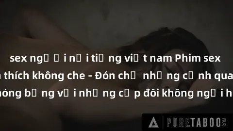 sex người nổi tiếng việt nam Phim sex loạn luân đầy kích thích không che - Đón chờ những cảnh quay nóng bỏng với những cặp đôi không ngại hãm hiếp gia đình trong lòng
