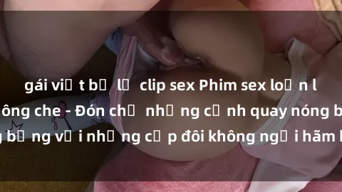 gái việt bị lộ clip sex Phim sex loạn luân đầy kích thích không che - Đón chờ những cảnh quay nóng bỏng với những cặp đôi không ngại hãm hiếp gia đình trong lòng