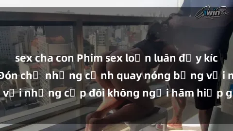 sex cha con Phim sex loạn luân đầy kích thích không che - Đón chờ những cảnh quay nóng bỏng với những cặp đôi không ngại hãm hiếp gia đình trong lòng