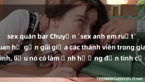 sex quán bar Chuyện `sex anh em ruột` - Đề cập đến quan hệ gần gũi giữa các thành viên trong gia đình, liệu nó có làm ảnh hưởng đến tình cảm gia đình hay không?