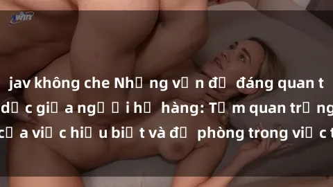 jav không che Những vấn đề đáng quan tâm về quan hệ tình dục giữa người họ hàng: Tầm quan trọng của việc hiểu biết và đề phòng trong việc tiếp xúc trong gia đình.
