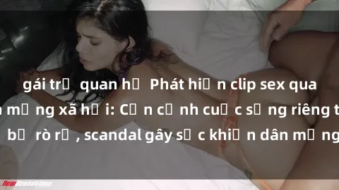 gái trẻ quan hệ Phát hiện clip sex quay lén hot nhất trên mạng xã hội: Cận cảnh cuộc sống riêng tư bị rò rỉ, scandal gây sốc khiến dân mạng không khỏi bàng hoàng