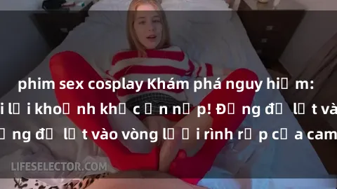 phim sex cosplay Khám phá nguy hiểm: sex camera ẩn ghi lại khoảnh khắc ẩn nấp! Đừng để lọt vào vòng lưới rình rập của camera ẩn!