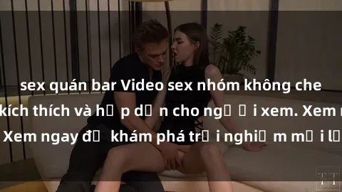sex quán bar Video sex nhóm không che mới nhất cực kỳ kích thích và hấp dẫn cho người xem. Xem ngay để khám phá trải nghiệm mới lạ và đầy bất ngờ!