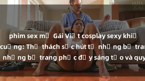 phim sex mỹ Gái Việt cosplay sexy khiến fan hâm mộ phát cuồng: Thử thách sức hút từ những bộ trang phục đầy sáng tạo và quyến rũ!