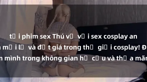 tải phim sex Thú vị với sex cosplay anime: Trải nghiệm mới lạ và đắt giá trong thế giới cosplay! Đắm mình trong không gian hư cấu và thỏa mãn niềm đam mê của bạn!