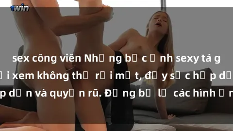 sex công viên Những bức ảnh sexy tá gợi cảm khiến người xem không thể rời mắt, đầy sức hấp dẫn và quyến rũ. Đừng bỏ lỡ các hình ảnh nóng bỏng này!